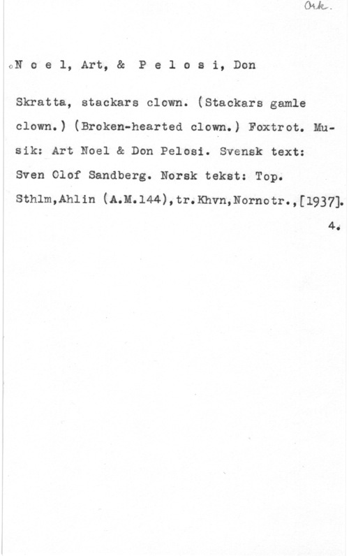 Noel, Art & Pelosi, Don GN o e l, Art, & P e 1 o s i, Don

Skratta, stackars clown. (Stackars gamle
clown.) (Broken-hearted clown.) Foxtrot. Mnsik: Art Noel & Don Pelosi. Svensk text:

Sven Olof Sandberg. Norsk tekst: Top.
Sthlm,Ahlin (A.M.l44),tr.Khvn,Nornotr.,[1937]

4.