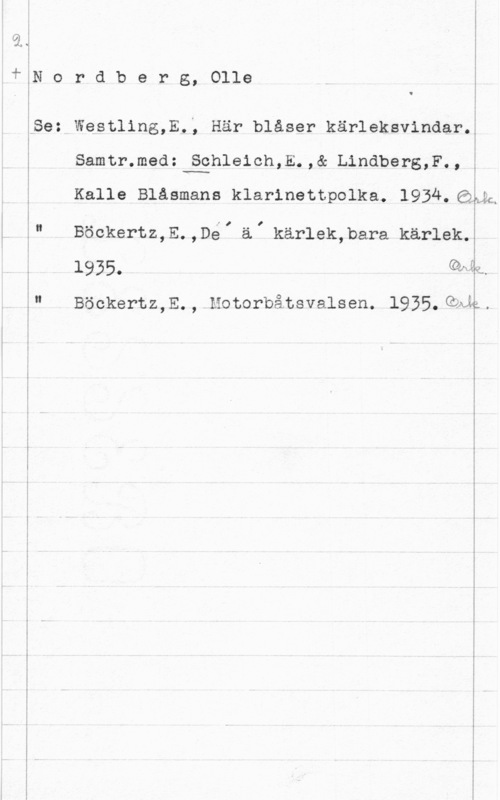Nordberg, Olle rdberg, Olle

Westling,E.; Här blåser kärleksvindar.

 

samtr.med:vgghleicn,5.,& Lindbers,F-, i

Kalle Blåsmans klarinettpolka. 1934.6IMh

Böckertz,E.,DéI ä, kärlek,bara kärlek.

1935.

Böckertz,E., Motorbåtsvalsen. 1935.QAA;.

I

 

Qwh

l.