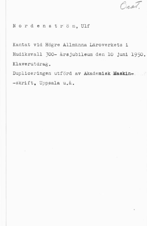 Nordenström, Ulf NordenstPöm, Ulf

Kantat vid Högre Allmänna Läroverkets i
Hudiksvall 300- årsjubileum den 10 Juni 1950.
Klaverutdrag.

Dupliceringen utförd av-Akademisklaakineh

-skrift, Uppsala u.å.