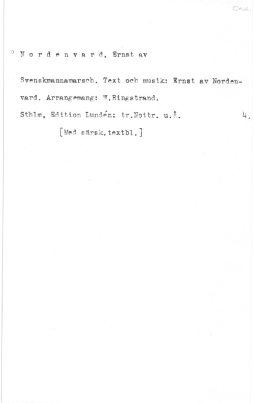 Nordenvard, Ernst af 0Nordenvard, Ernstav

Svenskmannamarsch. Text och musik: Ernst av Nbrdenvard. Arrangemang: W.Ringstrand.
sthlm, Edition Lundén: tmnottr. 11.13.,

[Med särsk.textbl.]