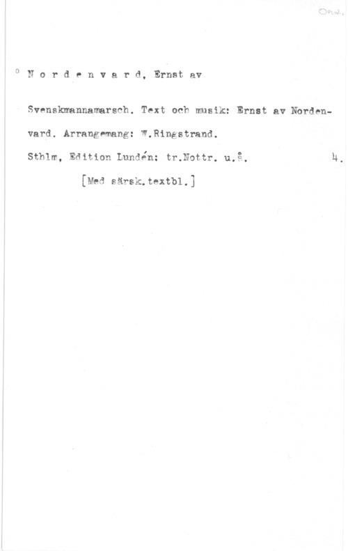 Nordenvard, Ernst af 0Nordenvard, Ernstav

Svenskmannamarsch. Text och musik: Ernst av Nbrdenvard. Arrangemang: W.Ringstrand.
sthlm, Edition Lundén: tmnottr. 11.13.,

[Med särsk.textbl.]