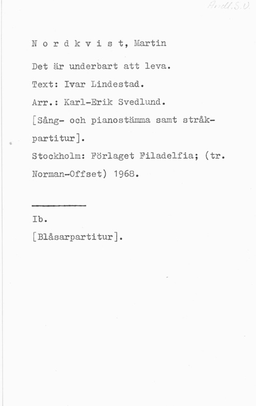 Nordkvist, Martin Nordkvist, Martin

Det är underbart att leva.

Text: Ivar Lindestad.

Arr.: Karl-Erik Svedlund.

[sång- och pianostämma samt stråkpartitur].

Stockholm: Förlaget Filadelfia; (tr.
Norman-Offset) 1968.

Ib.

[Blåsarpartitur].