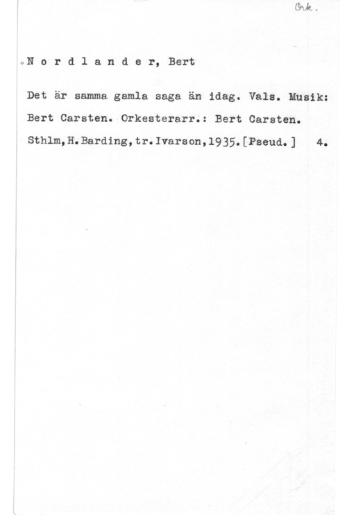 Nordlander, Bert Carsten oN o r d l a n d e r, Bert

Det är samma gamla saga än idag. Vals. Musik:
Bert Carsten. Orkesterarr.: Bert Carsten.

Sthlm,H.Barding,tr.Ivarson,l935.[Pseud.] 4.