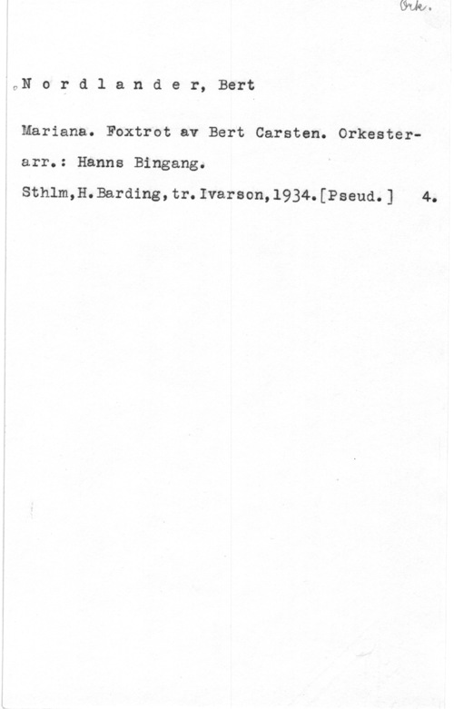 Nordlander, Bert Carsten ON o r d 1 a n d e r, Bert

Mariana. Foxtrot av Bert Carsten. Orkesterarr.: Hanne Bingang.

Sthlm,H.Barding,tr.Ivarson,1934.[Pseud.] 4.