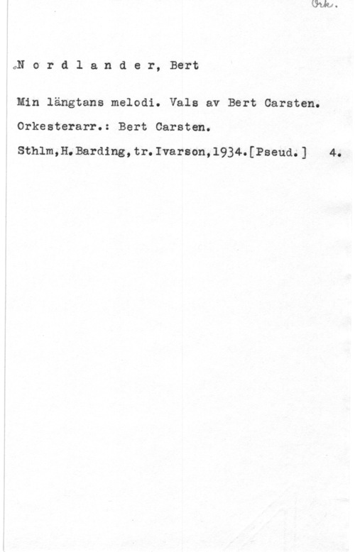 Nordlander, Bert Carsten GN o r d l a n d e r, Bert

Min längtans melodi. Vals av Bert Carsten.

Orkesterarr.: Bert Carsten.

Sthlm,H.Barding,tr.Ivarson,l934.[Pseud.] 4.