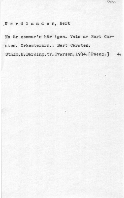 Nordlander, Bert Carsten ON o r d l a n d e r, Bert

Nu är sommar"n här igen. Vala av Bert Car
sten. Orkesterarr.: Bert Carsten.

Sthlm,H.Barding,tr.Ivarson,l934.[Pseud.] 4.