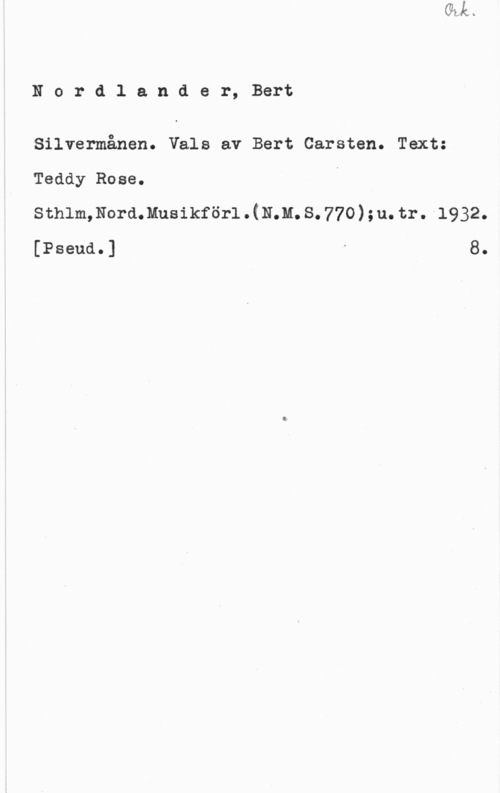 Nordlander, Bert Carsten Nordlander, Bert

Silvermånen. Vals av Bert Carsten. Text:
Teddy Rose.
Sthlm,Nord.Musikför1.(N;M.S.770);u.tr.-l932.
[Pseud.] " 8.