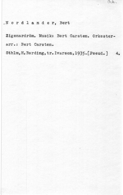 Nordlander, Bert Carsten oN o r d l a n d e r, Bert

Zigenardröm. Musik: Bert Carsten. Orkester
arr.: Bert Carsten.

Sthlm,H.Barding,tr.Ivarson,1935.[Pseud.] 4.