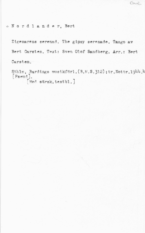 Nordlander, Bert Carsten 0Nord1 ander, Bert

Zigenarens serenad. The gipsy serenade. Tango av
Bert Carsten. Text: Sven Olof Sandberg. Arr.: Bert
Carsten.

Sthlm, Bardings musikför1.(B.N.S.312);tr.thtr.19Nh,N

[Pseud].
[Nea särsk.textb1.]