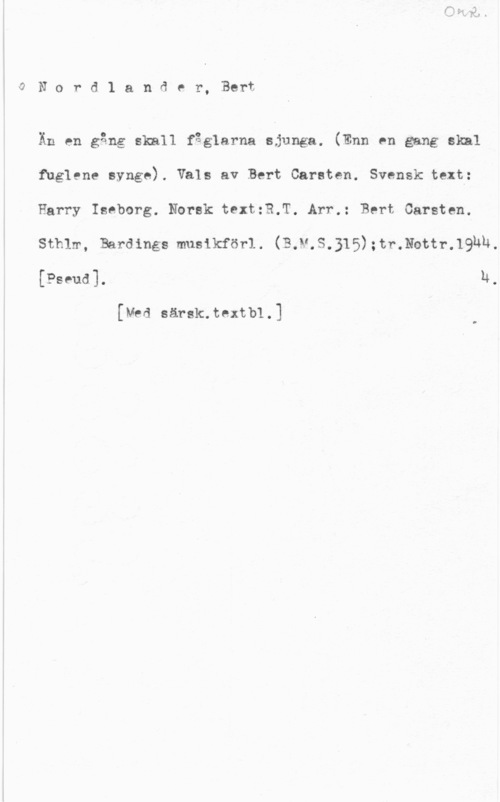 Nordlander, Bert Carsten wO N o r d 1 a n d e r, Bert

Än en gång skall fåglarna sjunga. (Enn en gang skäl
fuglene synge). Vals av Bert Carsten. Svensk text:
Barry Iseborg. Norsk text:B.T. Arr.: Bert Carsten.
Sthlm, Bardings musikförl. (B.M.S.315);tr.thtr.19hh,
[Pseudl h.

[Med särsk.textb1.]