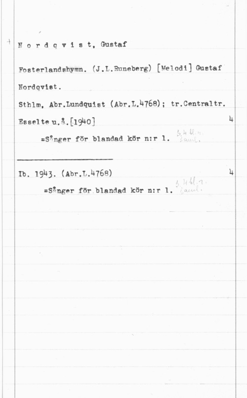 Nordqvist, Gustaf Hordqv1 st, Gustaf

Fosterlandshymn. (J.L.Rnheberg) [Melodi] Gustaf
Nordqvist.
Sthlm, Abr.Lundquist (Abr.L.u768); tr.Centra1tr.

Esselte 11.15-12191401

:Sånger för blandad kör n:r 1.

 

Ib. 19h3. (Abr.L.h768)

:Sånger för.b1andad kör n:r 1..