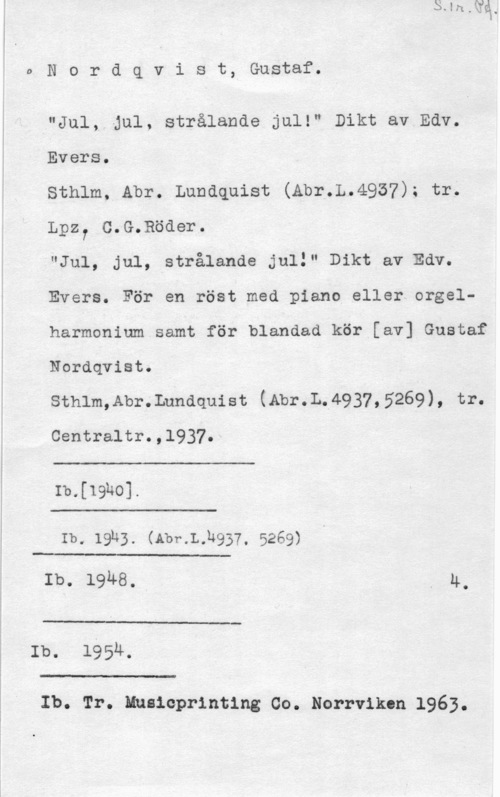 Nordqvist, Gustaf i.

1

o N o r d q v i s t, Gustaf.

"Jul, Jul, strålande jul!" Dikt av Edv.
Evers.
Sthlm, Abr. Lundquist (Abr.L.4957); tr;

Lpz7 C.G.Böder.
"Ju1, jul, strålande juli" Dikt av Edv.

Evers. För en röst med piano eller orgelharmonium samt för blandad kör [av] Gustaf
Nordqvist.

sthlm,Abr.Lnndquist (Abr.L.4937,5269), tr.

centraltr.,1937.

 

Ib.[19ho].

 

Ib. 19h3. (Abr.L.h937, 5269)

 

Ib. 1948.. . 4.

 

Ib. 1954.

Il.- w.-

Ib. Tr. Nmsicprinting Co. Norrviken 1963.