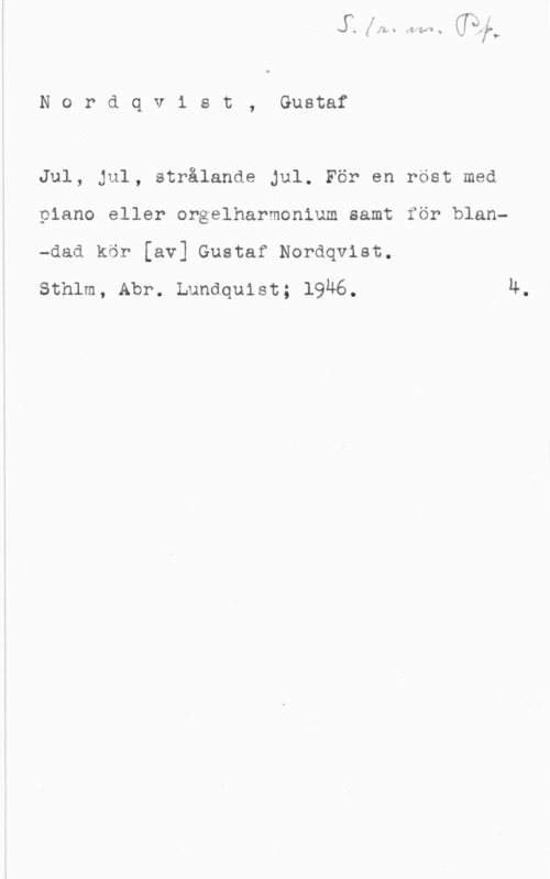 Nordqvist, Gustaf Nordqvist, Gustaf

Jul, jul, strålande Jul. För en röst med
piano eller orgelharmonium samt för blan-dad kör [av] Gustaf Nordqvist.

sthlm, Abr. Lundquist; 1946. Ä.