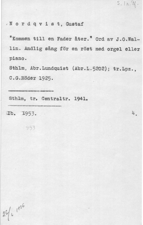 Nordqvist, Gustaf IVNordqvist, Gustaf

I"Rummen till en Fader åter." Ord av J.O.Wa1lin. Andlig sång för en röst med orgel eller
piano.

sthlm, Abr.Lunaqu18t (Abr.L.5202); tr.Lpz.,
c.G.Röder 1925. "

Sthlm, tr. Centraltr. 1941.

 

:Ib. 1953. Ä.,

 

i
I

å maa
lägfu .