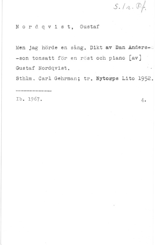 Nordqvist, Gustaf Nordqv1 st, Gustaf

Men Jag hörde en sång. Dikt av Dan Anders-t

-son tonsatt för en rost och piano [av]

Gustaf Nordqvist.

sthlm. carl Gehrman; tr. Nytonps Lite 1952.

 

Ib. 1967. 4.