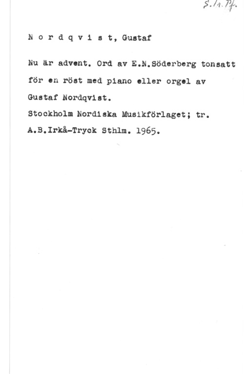 Nordqvist, Gustaf Nordqvist, Gustaf

Nu är advent. Ord av E.N.Södsrbsrg tonsatt
för sn röst med piano eller orgel av
Gustaf Nordqvist.

Stockholm.Nordiska Mnsikförlagst; tr.
A.B.Irkå-Tryck Sthlm. 1965.