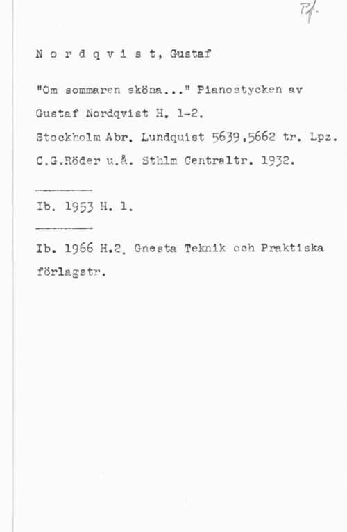 Nordqvist, Gustaf Nordqv1 st, Gustaf

"Om sommaren sköna..." Pianostycken av
Gustaf Nordqvist H. 1-2.
stockholm Abr. Lundquist 56395662 tr. Lpz.

C.G.Röder u.å. Sthlm Centraltr. 1932.

Ib. 1953 H. 1.

www-Im
Ib. 1966 H.2, Gnesta Teknik och Praktiska

förlagstr.