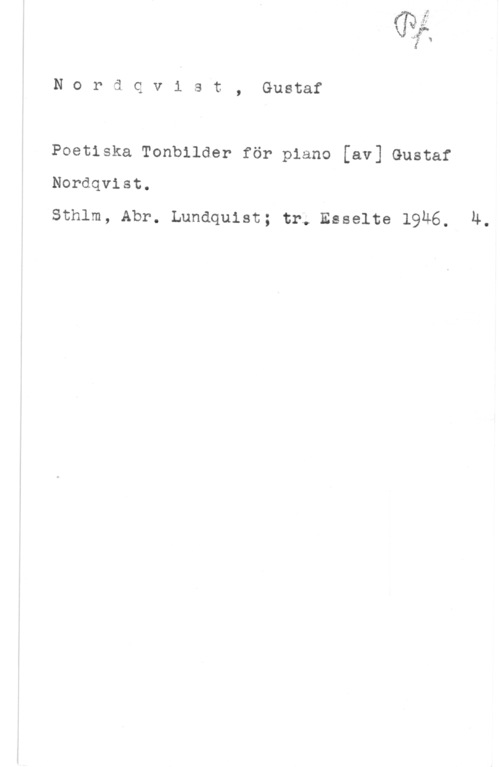 Nordqvist, Gustaf Wang: l

N o r ä q v i s t , Gustaf

Poetiska Tonbilder för piano [av] Gustaf
Nordqvist.

Sthlm, Abr. Lundquist; tr; Esselte 19Ä6. 4.