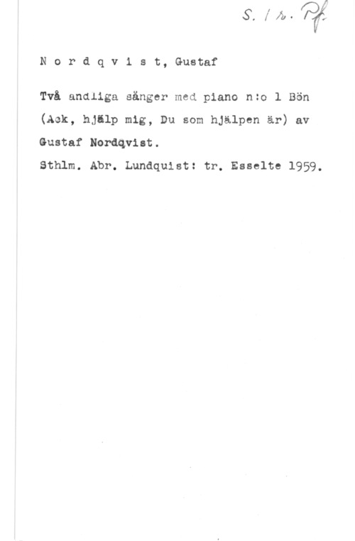 Nordqvist, Gustaf Nordqvlst, Gustaf

Två andliga sånger med piano nzo l Bön
(Ack, hjälp mig, Du som hjälpen är) av
Gustaf Nordqvist.

Sthlm. Abr. Lundquist: tr. Esselte 1959.
