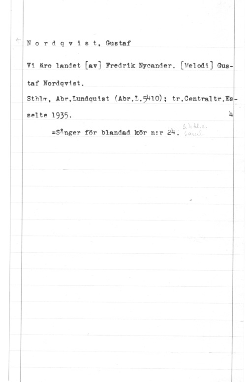Nordqvist, Gustaf x" N o r d q v 1 s t, Gustaf

V1 äro landet [av] Fredrik Nycander. [Melodi] Gus
taf Nordqvist.

Sthlw, Abr.Lnndquist fåbr.1.5u10); tr.Centra1tr.Es

se1ze 1935.

Q .I
.1 H. 4

:Sånger för blandad kör nzr 2u. i
h