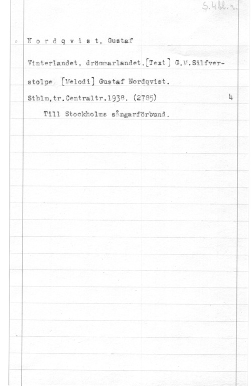 Nordqvist, Gustaf Nordqvist, Gustaf

Vinterlandet, drömmarlandet.[Text3 G.H.Silfver
stolpe, [Melodi] Gustaf Nordqvist.
Sthlm,tr.0entra1tr.1938. (2785)

Till Stockholms sångafförbund.