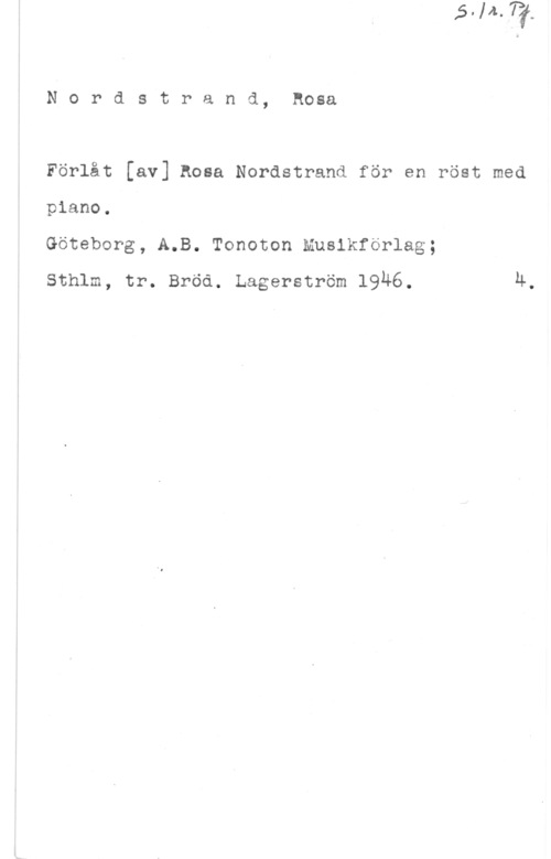Nordstrand, Rosa Nordstrand, Rosa

Förlåt [av] Rosa Nordstrand för en röst med
piano.

Göteborg, A.B. Tonoton musikförlag;

Sthlm, tr. Bröd. Lagerström 1946. 4.