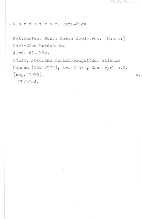 Nordström, Carl-Elow oN o r d s t r ö m, Carl-Blow

Koltrasten. Text: Karin Nordström. [Musikz]
Carl-Elow Nordström.

4-St. bl. kör.

Sthlm, Nordiska Musikförlagethd. Wilhelm
Hansen (NMS 6375); tr. Sthlm, Duo-tryck u.å.
(cop. 1972).

Körblad.