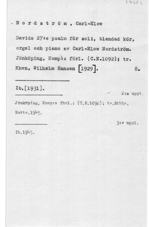 Nordström, Carl-Elow 03.0r-dström., Carl-Blow

Davids 27:e psalm.för aoii, blandad kär,
orgel och piano av CarléElow Nordström.
Jönköping, Kompäs förl. (C.N.1092); tr.
Knvn, wilnem Hansen [1929]. 8.

L

1b.[1931].

f 2:a uppl.

 

Jönköping, Kompzs för1.: G.N.1092); tr.sth1m,

Nottr.19h5.

3:e uppl.

 

Ib,19h5,