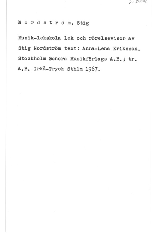 Nordström, Stig Nordström, Stig

Musik-lekskola lek och rörelsevisor-av
Stig Nordström text: Anna-Lena Eriksson.

Stockholm Sonora MusikförlagsÅA.B.; tr.
LB. :må-Tryck sthlm 1967.