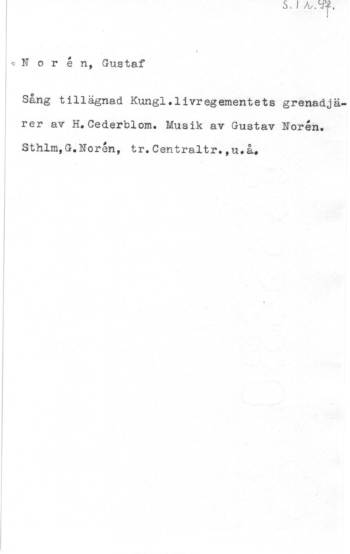 Norén, Gustaf Richard oNoré n, Gustaf

Sång tillägnad Knngl.livregementets grenadjä-
rer av H.Cederblom. Musik av Gustav Ndrén.

sthlm, G.N0rén, tr. centraltr. ,u. å.