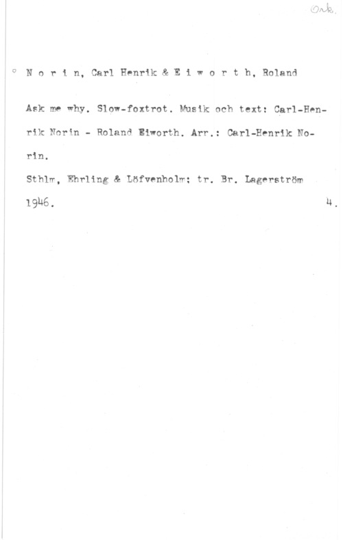 Norin, Carl-Henrik & Eiworth, Roland i? N o r i n, Carl Henrik & E i w o r t h, Roland

Ask me why. Slow-foxtrot. Musik och text: Cgrl-Henrik Norin - Roland Eivorth. Arr.: Carl-Henrik Norin.

Sthlw, Ehrling & Löfvenholw: tr. Br. Lagerström

19h6. u,