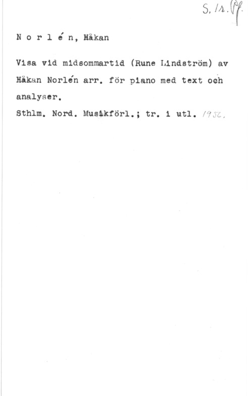 Norlén, Håkan Norl6 n, Håkan

Visa vid midsommartid (Rune Lindström) av

Håkan Norlén arr. för piano med text oéh

analyser.

Sthlm. Nord. Mustkförl.; tr. 1 utl. f?5;,