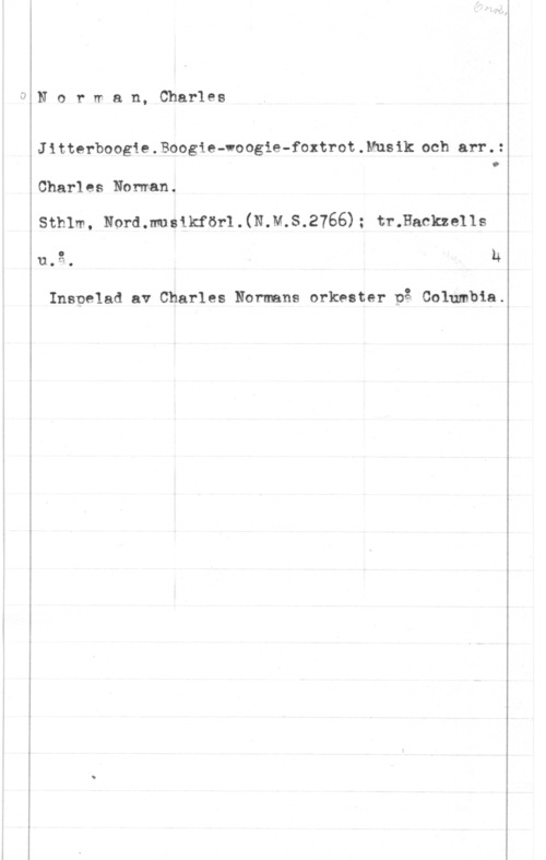 Norman, Charlie (Charles) Norrran, Charles

Jitterboogie . Boogie-voogie-foxtrot . Mus ik och arr. :

O

Charles Noman.
Sthlm, Nordmusikförl.(N.M.S.2766); tr.Hackze11s

uti-:o h

Inspelad av Charles Normans orkester på Columbia.
