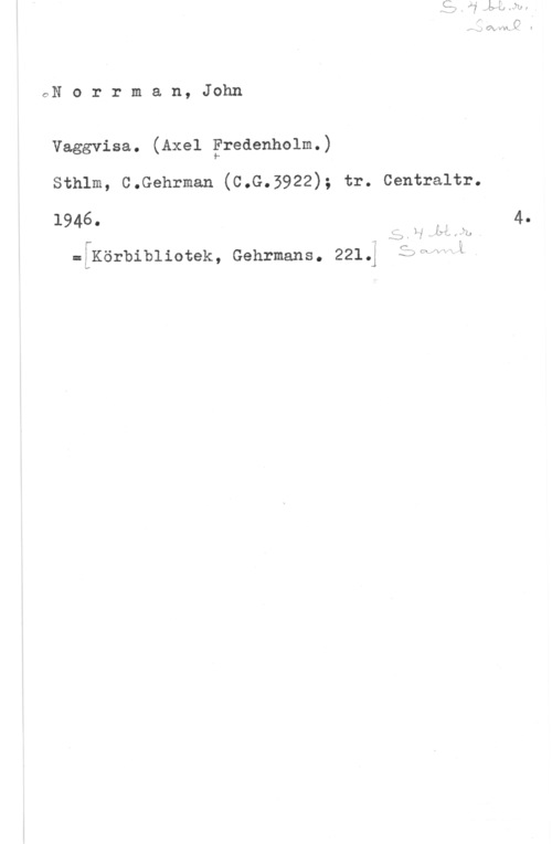 Norrman, John Teodor GN e r r m a n, Jnhn

Vaggvisa. (Axel Fredenholm.)
sthlm, c.Gehrman (c.G.3922); tr. centraltr.

1946. Vr!

=åKörbibliotek, Gehrmans. 2213 ;;h,. L