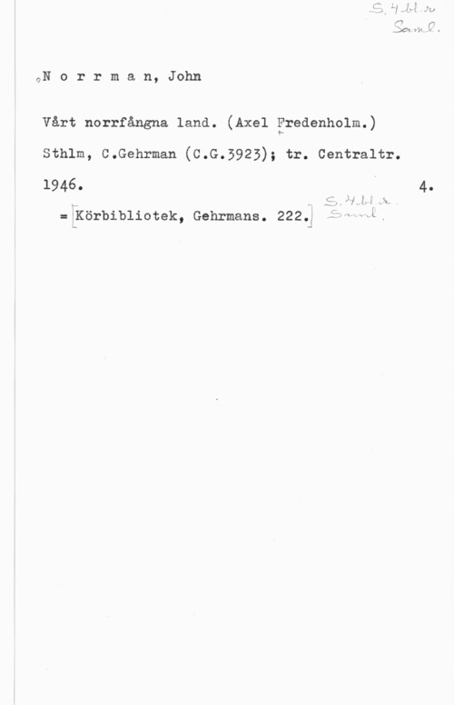 Norrman, John Teodor QN o r r m a n, John

Vårt norrfångna land. (Axel Fredenholm.)

sthlm, c.Gehrman (c.G.5925); tr. centraltr.

1946. j 4.

C. Ål.-le .i

x),

:[Körbibliotek, Gehrmans. 2225 ,fvbwwi.