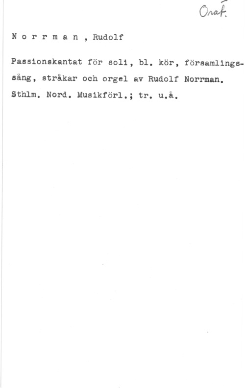 Norrman, Rudolf Norrman, Rudolf

Passionskantat för soli, bl. kör, församlingssång, stråkar och orgel av Rudolf Norrman.

Sthlm. Nord. Musikförl.; tr. u.å.