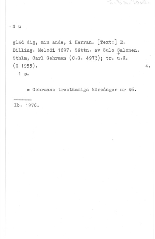 Salonen, Sulo 3N u

gläd dig, min ande, i Herran. [Textz] E.
Billing. Melodi 1697. Sättn. av Sulo åalonen.
sthlm, carl Gehrman (c.G. 4973); tr. u.å.

(c 1955). 4.
1 s.

= Gehrmans trestämmiga körsånger nr 46.

Ib. 1976.
