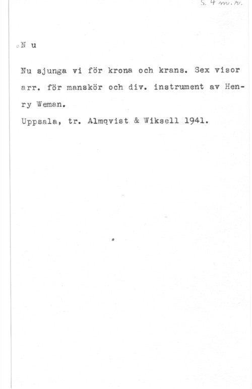 Weman, Henry c-Nu

Nu sjunga vi för krona och krans. Sex visor
arr. för manskör och div. instrument av Henry Weman.

Uppsala, tr. Almqvist.& Wiksell 1941.