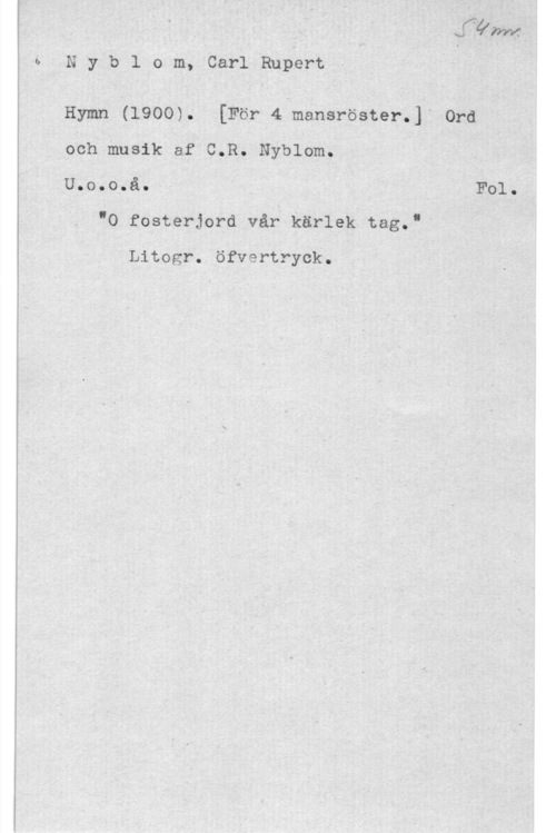 Nyblom, Carl Rupert Nyblom, CarlRupert

- HmmI (1900). [För 4 mansröstérJf ord
och musik af C.R. Nyblom. I
UOOOOQåO " I I 

"O fosterjord vår kärlek tag.?

Litogr. öfvertryck.