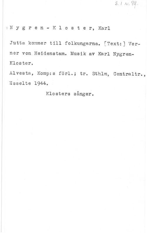 Nygren-Kloster, Karl Nygren- K1 oster, Karl

Jutta kommer till folkungarna. [Textz] Verner von Heidenstam. Musik av Karl NygrenKloster.

Alvesta, Kompzs förl.; tr. Sthlm, Centraltr.,
Esselte 1944.

Klosters sånger.