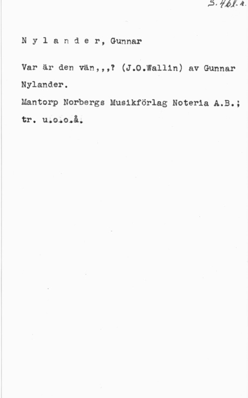Nylander, Gunnar Nylander, Gunnar

Var är den vän,,,? (J.0.Wallin) av Gunnar
Nylander.
Mantorp Norbergs Musikförlag Noterla A.B.;

tr. u;o;o.å.