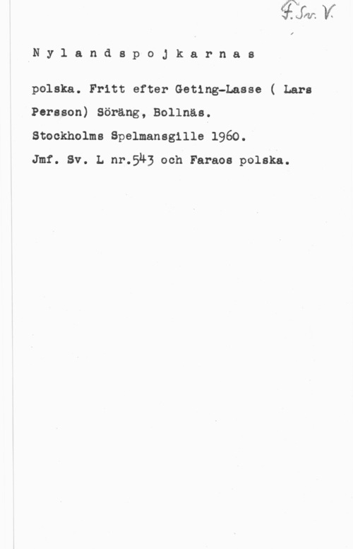 Nylandspojkarna IN y 1 a n d s p o J k a r n a s

polska. Fritt efter Geting-Lasse ( Lars
Persson) Söräng, Bollnäsf

Stockholms Spelmansgille 1960.

Jmf. Sv. L nr.543 och Faraoa polskå.