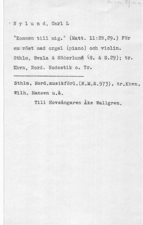 Nylund, Carl L. 0Nylund, CarlL

" "Kommen till mig." (Matt. 11:28,29.) För

en :öst med orgel (piano) och violin.
sthlm, svala å söderlunq (s. å s.29); tr.
Khvn, Nord. Nodestik o. Tr.

Sthlm, Nord.musikförl.(N.M.S.973), tr.Khvn,
Wilh. Hansen u.å.

Till Hovaångaren Åke Wallgren.