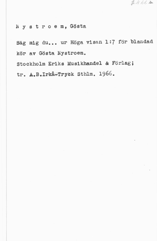 Nystroem, Gösta Nystroem, Gösta

Säg mig du... ur Höga visan 1:7 för blandad
kör av Gösta Nystroem.

Stockholm Eriks Muaikhandel ä Förlag;

tr. A.B.IrkåvTryhk Sthlm. 1966.