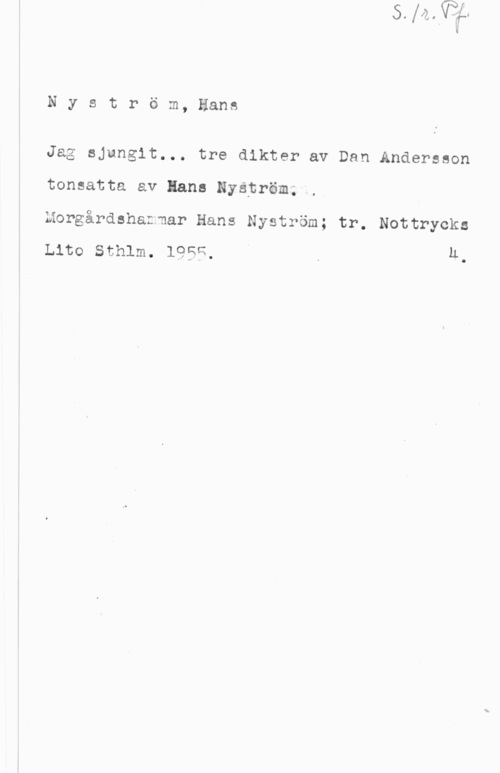 Nyström, Hans Nyström, Hans

Jag sjungit... tre dikter av Dan Andersson
tonsatta av lans Nyätröm;.,

Morgårdshaznar Hans Nyström; tr. Nottrycks

Lite sthlm. 1956, Q u