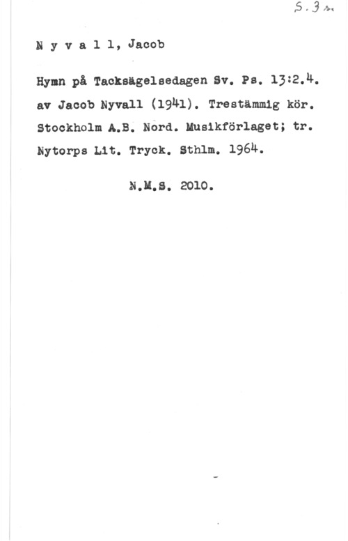 Nyvall, Jacob Nyvall, Jacob

Hynn på Tacksigelaedagen Sv. Ps. 13:2.4.
av Jacob.Nyvall (19Ä1). Trestämmig kör.
stockholm LB. Nora. innanför-lagen; tr.
Nytorps Lit. Tryck. Sthlm. 196Ä.

NJLS. 2010.