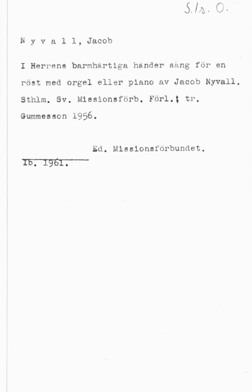 Nyvall, Jacob Nyvall, Jacob

I Herrens barmhärtiga hinder säng för en
röst med orgel eller piano av Jacob Nyvall.
Sthlm. Sv. Missionsförb. Förl.; tr.

Gummesson 1956.

Ed. Missionsförbundet.
IE.