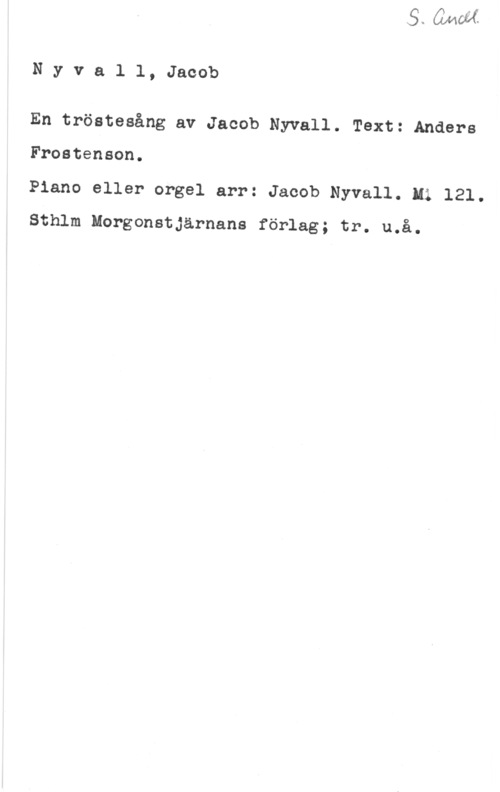 Nyvall, Jacob Nyvall, Jacob

En tröstesång av Jacob Nyvall. Text: Anders

Frostenson.

Piano eller orgel arr: Jacob Nyvall. Hi 121.

Sthlm Morgonstjärnans förlag; tr. u.å.