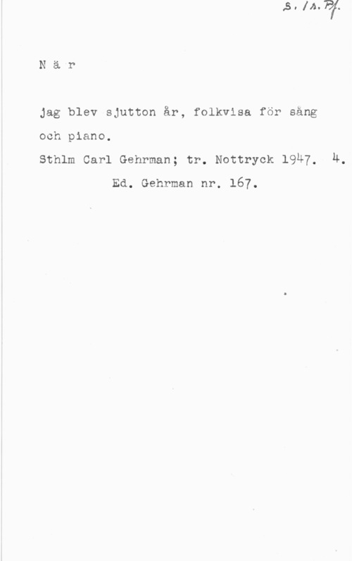 När jag blev sjutton år Nä-r

Jag blev sjutton år, folkvisa för sång

och piano.

Sthlm Carl Gehrman; tr. Nottryck 1947, Ä.
Ed. Gehrman nr. 167.