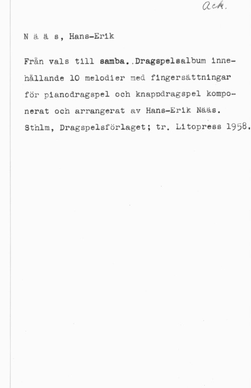 Nääs, Hans-Erik Naäs, Hans-Erik

Från vals till aamba..Dragapelaalbum innehållande lO melodier med fingersattningar
för pianodragspel och knappdragspel kamponerat och arrangerat av Hans-Erik Nääs.

Sthlm, Dragspelsförlaget; tr. Litoprass 1958.